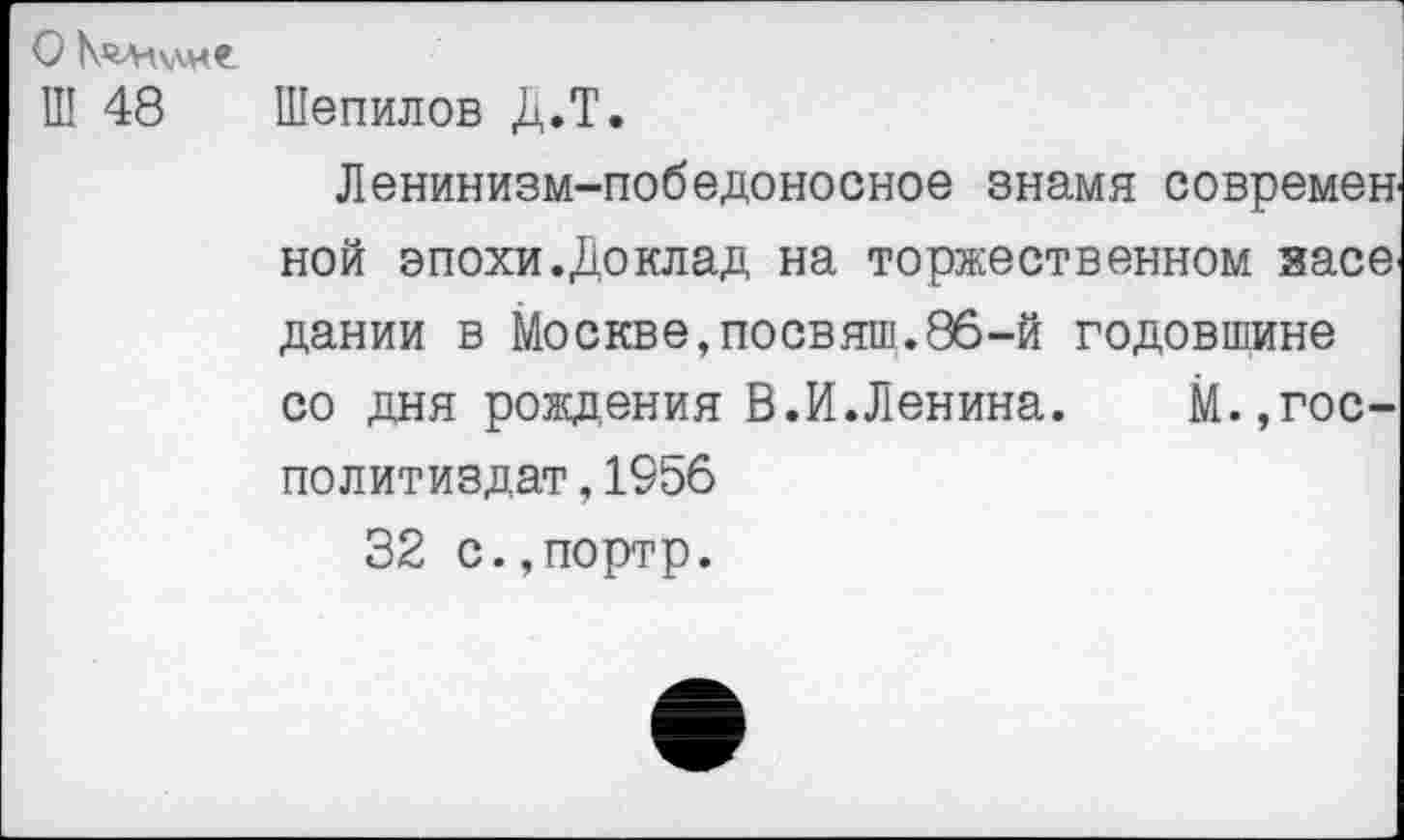 ﻿Ш 48 Шепилов Д.Т.
Ленинизм-победоносное знамя современ ной эпохи.Доклад на торжественном засе дании в Москве,посвяш.86-й годовшине со дня рождения В.И.Ленина. М.,гос-политиздат,1956
32 с.,портр.